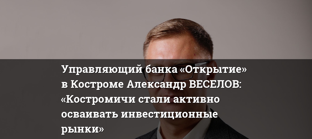 Управляющий банка «Открытие» в Костроме Александр ВЕСЕЛОВ: «Костромичи стали активно осваивать инвестиционные рынки»